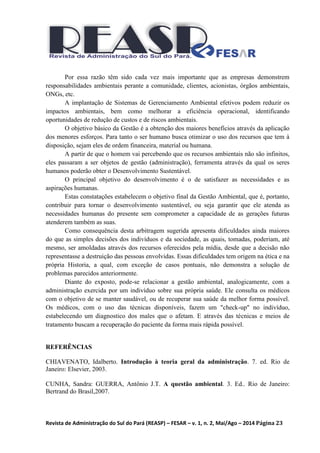 Revista de Administração do Sul do Pará (REASP) – FESAR – v. 1, n. 2, Mai/Ago – 2014 Página 23
Por essa razão têm sido cada vez mais importante que as empresas demonstrem
responsabilidades ambientais perante a comunidade, clientes, acionistas, órgãos ambientais,
ONGs, etc.
A implantação de Sistemas de Gerenciamento Ambiental efetivos podem reduzir os
impactos ambientais, bem como melhorar a eficiência operacional, identificando
oportunidades de redução de custos e de riscos ambientais.
O objetivo básico da Gestão é a obtenção dos maiores benefícios através da aplicação
dos menores esforços. Para tanto o ser humano busca otimizar o uso dos recursos que tem à
disposição, sejam eles de ordem financeira, material ou humana.
A partir de que o homem vai percebendo que os recursos ambientais não são infinitos,
eles passaram a ser objetos de gestão (administração), ferramenta através da qual os seres
humanos poderão obter o Desenvolvimento Sustentável.
O principal objetivo do desenvolvimento é o de satisfazer as necessidades e as
aspirações humanas.
Estas constatações estabelecem o objetivo final da Gestão Ambiental, que é, portanto,
contribuir para tornar o desenvolvimento sustentável, ou seja garantir que ele atenda as
necessidades humanas do presente sem comprometer a capacidade de as gerações futuras
atenderem também as suas.
Como consequência desta arbitragem sugerida apresenta dificuldades ainda maiores
do que as simples decisões dos indivíduos e da sociedade, as quais, tomadas, poderiam, até
mesmo, ser amoldadas através dos recursos oferecidos pela mídia, desde que a decisão não
representasse a destruição das pessoas envolvidas. Essas dificuldades tem origem na ética e na
própria Historia, a qual, com exceção de casos pontuais, não demonstra a solução de
problemas parecidos anteriormente.
Diante do exposto, pode-se relacionar a gestão ambiental, analogicamente, com a
administração exercida por um indivíduo sobre sua própria saúde. Ele consulta os médicos
com o objetivo de se manter saudável, ou de recuperar sua saúde da melhor forma possível.
Os médicos, com o uso das técnicas disponíveis, fazem um "check-up" no indivíduo,
estabelecendo um diagnostico dos males que o afetam. E através das técnicas e meios de
tratamento buscam a recuperação do paciente da forma mais rápida possível.
REFERÊNCIAS
CHIAVENATO, Idalberto. Introdução à teoria geral da administração. 7. ed. Rio de
Janeiro: Elsevier, 2003.
CUNHA, Sandra: GUERRA, Antônio J.T. A questão ambiental. 3. Ed.. Rio de Janeiro:
Bertrand do Brasil,2007.
 