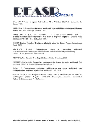 Revista de Administração do Sul do Pará (REASP) – FESAR – v. 1, n. 2, Mai/Ago – 2014 Página 24
DEAN, W. A ferro e a fogo: a destruição da Mata Atlântica. São Paulo: Companhia das
Letras, 1997.
FERREIRA, Leila da Costa. A questão ambiental: sustentabilidade e políticas públicas no
Brasil. São Paulo: Boitempo editorial, 1998.
INSTITUTO ETHOS DE EMPRESA E RESPONSABILIDADE SOCIAL.
Responsabilidade social empresarial para micro e pequenas empresas – passo a passo.
São Paulo: INSTITUTO ETHOS, 2003. 70 p.
KOETZ, Luciane Soutel o. Teorias da administração. São Paulo: Pearson Education do
Brasil, 2009.
MACHADO, Ricardo. Contabilidade social e marketing ambiental.
2007.Disponívelem:<http://www.administradores.com.br/informe/artigos/marketing-
verde/13157/>. Acesso em: 10 maio 2013.
MARTINS, José Roberto. Branding. São Paulo: Global Brandings, 2006.
MOREIRA, Maria Suely. Estratégia e implantação do sistema de gestão ambiental. Belo
horizonte: Editora de desenvolvimento gerencial, 2001.
PAIVA, P. Contabilidade ambiental: evidenciação dos gastos ambientais com
transparência e focada na preservação. São Paulo: Atlas, 2003.
SANTA CRUZ, Lúcia. Responsabilidade social: visão e intermediação da mídia na
redefinição do público e do privado. 2006. 243 f. Dissertação de mestrado – Universidade
Federal do Rio de Janeiro, Rio de Janeiro.
 