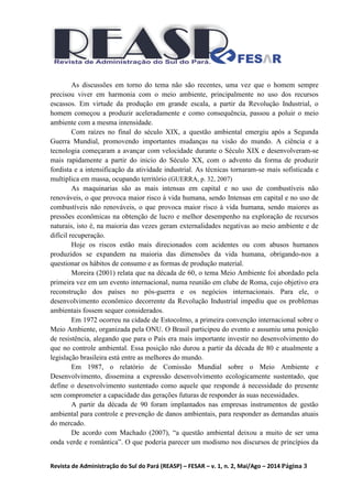 Revista de Administração do Sul do Pará (REASP) – FESAR – v. 1, n. 2, Mai/Ago – 2014 Página 3
As discussões em torno do tema não são recentes, uma vez que o homem sempre
precisou viver em harmonia com o meio ambiente, principalmente no uso dos recursos
escassos. Em virtude da produção em grande escala, a partir da Revolução Industrial, o
homem começou a produzir aceleradamente e como consequência, passou a poluir o meio
ambiente com a mesma intensidade.
Com raízes no final do século XIX, a questão ambiental emergiu após a Segunda
Guerra Mundial, promovendo importantes mudanças na visão do mundo. A ciência e a
tecnologia começaram a avançar com velocidade durante o Século XIX e desenvolveram-se
mais rapidamente a partir do inicio do Século XX, com o advento da forma de produzir
fordista e a intensificação da atividade industrial. As técnicas tornaram-se mais sofisticada e
multiplica em massa, ocupando território (GUERRA, p. 32, 2007)
As maquinarias são as mais intensas em capital e no uso de combustíveis não
renováveis, o que provoca maior risco à vida humana, sendo Intensas em capital e no uso de
combustíveis não renováveis, o que provoca maior risco à vida humana, sendo maiores as
pressões econômicas na obtenção de lucro e melhor desempenho na exploração de recursos
naturais, isto é, na maioria das vezes geram externalidades negativas ao meio ambiente e de
difícil recuperação.
Hoje os riscos estão mais direcionados com acidentes ou com abusos humanos
produzidos se expandem na maioria das dimensões da vida humana, obrigando-nos a
questionar os hábitos de consumo e as formas de produção material.
Moreira (2001) relata que na década de 60, o tema Meio Ambiente foi abordado pela
primeira vez em um evento internacional, numa reunião em clube de Roma, cujo objetivo era
reconstrução dos países no pós-guerra e os negócios internacionais. Para ele, o
desenvolvimento econômico decorrente da Revolução Industrial impediu que os problemas
ambientais fossem sequer considerados.
Em 1972 ocorreu na cidade de Estocolmo, a primeira convenção internacional sobre o
Meio Ambiente, organizada pela ONU. O Brasil participou do evento e assumiu uma posição
de resistência, alegando que para o País era mais importante investir no desenvolvimento do
que no controle ambiental. Essa posição não durou a partir da década de 80 e atualmente a
legislação brasileira está entre as melhores do mundo.
Em 1987, o relatório de Comissão Mundial sobre o Meio Ambiente e
Desenvolvimento, dissemina a expressão desenvolvimento ecologicamente sustentado, que
define o desenvolvimento sustentado como aquele que responde á necessidade do presente
sem comprometer a capacidade das gerações futuras de responder ás suas necessidades.
A partir da década de 90 foram implantados nas empresas instrumentos de gestão
ambiental para controle e prevenção de danos ambientais, para responder as demandas atuais
do mercado.
De acordo com Machado (2007), “a questão ambiental deixou a muito de ser uma
onda verde e romântica”. O que poderia parecer um modismo nos discursos de princípios da
 