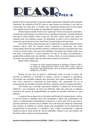 Revista de Administração do Sul do Pará (REASP) – FESAR – v. 1, n. 2, Mai/Ago – 2014 Página 4
década de 90 do século passado, em grande medida supostamente inflamados pelas predições
“alarmistas” da conferência ECO 92 tornou-se lugar comum nos noticiários e nas redes de
comunicação em nossos dias. A verdade é que a população humana nunca foi tão grande,
como também nunca foi tão grande sua capacidade de impactar o meio ambiente.
Embora hajam exemplos históricos de regiões que tiveram suas riquezas exploradas e
exauridas pela ação humana, isso sempre foi uma experiência localizada. A questão ambiental
atual possui escala mundial e afeta a todos nós, uns mais e outros menos, pelo menos no
momento atual, mas nenhuma exceção. Na antiguidade, as tribos e povos mudavam-se em
tempos de crise em buscas de terras mais férteis, de outros lugares mais generosos.
Link (2010) afirma categoricamente que a compreensão da questão ambiental precisa
acontecer indo-se além das relações causais, cartesianas e positivistas, mas sendo
compreendidas dentro de uma dinâmica dialética. O ambiente precisa ser percebido não como
a soma de diversas partes, mas como uma totalidade vivenciando uma relação, tendo como
seus pólos o bio-geofísico e o sócio-econômico. Ou seja, de um lado o que geralmente o
grande público entende como meio ambiente – a fauna, a flora e os recursos naturais; de outro
o homem e suas necessidades, tanto de sobrevivência quanto de crescimento.
Rabelo (2007) salienta que:
O relatório do Painel Intergovernamental de Mudanças Climáticas (IPCC,
em inglês) da Organização das Nações Unidas (ONU) culpa a ação do
homem pelo aquecimento global e prevê um cenário de catástrofe ambiental
(RABELO, p. 34, 2007).
Quando um país entra em guerra, a mobilização ocorre em todas as frentes. Os
governos se mobilizam, os indivíduos se alistam e mesmo as empresas se apresentam,
convertendo suas atividades naquelas mais necessárias para aquele momento histórico de
crise. Faz-se necessária a intervenção do poder público, seja, sancionando leis, ou na
conscientização da sociedade, incluindo indivíduos e empresas, quanto à mudança de hábitos.
Vale lembrar que a atividade empresarial/ industrial é o grande pivô da Revolução
Industrial e, por conseguinte, da atual crise ambiental. Nada mais justo que as empresas
assumirem sua parcela de responsabilidade na solução das questões referentes ao meio
ambiente.
A empresa tem um papel único como ponto proliferador de comportamento e cultura,
as teias de relação se estendem através dos stakeholders e imbuir seus colaboradores com
valores e comportamentos ambientalmente responsáveis é muito mais fácil do que para os
governos realizarem o mesmo com os cidadãos. Isso se dá tanto pela relação de comunicação
mais próxima no ambiente de trabalho quanto pela possibilidade real de fiscalização do
comportamento do funcionário. E a tendência é que o hábito conscientizado e adquirido
transfira-se para as outras esferas da vida do trabalhador. Embora a crise seja mundial, esta
não afeta a todos os países na mesma proporção.
 