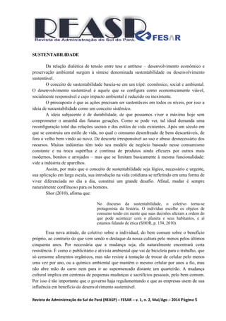Revista de Administração do Sul do Pará (REASP) – FESAR – v. 1, n. 2, Mai/Ago – 2014 Página 5
SUSTENTABILIDADE
Da relação dialética de tensão entre tese e antítese – desenvolvimento econômico e
preservação ambiental surgem à síntese denominada sustentabilidade ou desenvolvimento
sustentável.
O conceito de sustentabilidade baseia-se em um tripé: econômico, social e ambiental.
O desenvolvimento sustentável é aquele que se configura como economicamente viável,
socialmente responsável e cujo impacto ambiental é reduzido ou inexistente.
O pressuposto é que as ações precisam ser sustentáveis em todos os níveis, por isso a
ideia de sustentabilidade como um conceito sistêmico.
A ideia subjacente é de durabilidade, de que possamos viver o máximo hoje sem
comprometer o amanhã das futuras gerações. Como se pode ver, tal ideal demanda uma
reconfiguração total das relações sociais e dos estilos de vida existentes. Após um século em
que se construiu um estilo de vida, no qual o consumo desenfreado de bens descartáveis, de
fora o velho bem vindo ao novo. De descarte irresponsável ao uso e abuso desnecessário dos
recursos. Muitas indústrias têm todo seu modelo de negócio baseado nesse consumismo
constante e na troca supérflua e contínua de produtos ainda eficazes por outros mais
modernos, bonitos e arrojados – mas que se limitam basicamente à mesma funcionalidade:
vide a indústria de aparelhos.
Assim, por mais que o conceito de sustentabilidade seja lógico, necessário e urgente,
sua aplicação em larga escala, sua introdução na vida cotidiana se refletindo em uma forma de
viver diferenciada no dia a dia, constitui um grande desafio. Afinal, mudar é sempre
naturalmente conflituoso para os homens.
Shor (2010), afirma que:
No discurso da sustentabilidade, o coletivo torna-se
protagonista da história. O indivíduo escolhe os objetos de
consumo tendo em mente que suas decisões alteram a ordem do
que pode acontecer com o planeta e seus habitantes, e aí
estamos falando de ética (SHOR, p. 134, 2010).
Essa nova atitude, do coletivo sobre o individual, do bem comum sobre o benefício
próprio, ao contrario do que vem sendo o destaque da nossa cultura pelo menos pelos últimos
cinquenta anos. Por necessária que a mudança seja, ela naturalmente encontrará certa
resistência. É como o publicitário e ativista ambiental que vai de bicicleta para o trabalho, que
só consome alimentos orgânicos, mas não resiste à tentação de trocar de celular pelo menos
uma vez por ano, ou a química ambiental que mantém o mesmo celular por anos a fio, mas
não abre mão do carro nem para ir ao supermercado distante um quarteirão. A mudança
cultural implica em centenas de pequenas mudanças e sacrifícios pessoais, pelo bem comum.
Por isso é tão importante que o governo haja regulamentando e que as empresas usem de sua
influência em benefício do desenvolvimento sustentável.
 