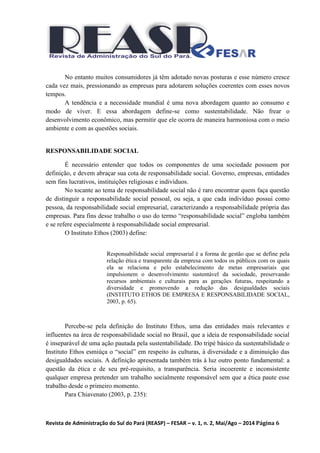 Revista de Administração do Sul do Pará (REASP) – FESAR – v. 1, n. 2, Mai/Ago – 2014 Página 6
No entanto muitos consumidores já têm adotado novas posturas e esse número cresce
cada vez mais, pressionando as empresas para adotarem soluções coerentes com esses novos
tempos.
A tendência e a necessidade mundial é uma nova abordagem quanto ao consumo e
modo de viver. E essa abordagem define-se como sustentabilidade. Não frear o
desenvolvimento econômico, mas permitir que ele ocorra de maneira harmoniosa com o meio
ambiente e com as questões sociais.
RESPONSABILIDADE SOCIAL
É necessário entender que todos os componentes de uma sociedade possuem por
definição, e devem abraçar sua cota de responsabilidade social. Governo, empresas, entidades
sem fins lucrativos, instituições religiosas e indivíduos.
No tocante ao tema de responsabilidade social não é raro encontrar quem faça questão
de distinguir a responsabilidade social pessoal, ou seja, a que cada indivíduo possui como
pessoa, da responsabilidade social empresarial, caracterizando a responsabilidade própria das
empresas. Para fins desse trabalho o uso do termo “responsabilidade social” engloba também
e se refere especialmente à responsabilidade social empresarial.
O Instituto Ethos (2003) define:
Responsabilidade social empresarial é a forma de gestão que se define pela
relação ética e transparente da empresa com todos os públicos com os quais
ela se relaciona e pelo estabelecimento de metas empresariais que
impulsionem o desenvolvimento sustentável da sociedade, preservando
recursos ambientais e culturais para as gerações futuras, respeitando a
diversidade e promovendo a redução das desigualdades sociais
(INSTITUTO ETHOS DE EMPRESA E RESPONSABILIDADE SOCIAL,
2003, p. 65).
Percebe-se pela definição do Instituto Ethos, uma das entidades mais relevantes e
influentes na área de responsabilidade social no Brasil, que a ideia de responsabilidade social
é inseparável de uma ação pautada pela sustentabilidade. Do tripé básico da sustentabilidade o
Instituto Ethos esmiúça o “social” em respeito às culturas, à diversidade e a diminuição das
desigualdades sociais. A definição apresentada também trás à luz outro ponto fundamental: a
questão da ética e de seu pré-requisito, a transparência. Seria incoerente e inconsistente
qualquer empresa pretender um trabalho socialmente responsável sem que a ética paute esse
trabalho desde o primeiro momento.
Para Chiavenato (2003, p. 235):
 