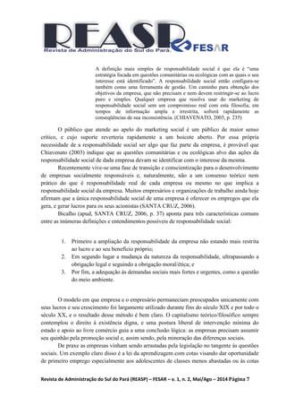 Revista de Administração do Sul do Pará (REASP) – FESAR – v. 1, n. 2, Mai/Ago – 2014 Página 7
A definição mais simples de responsabilidade social é que ela é “uma
estratégia focada em questões comunitárias ou ecológicas com as quais o seu
interesse está identificado”. A responsabilidade social então configura-se
também como uma ferramenta de gestão. Um caminho para obtenção dos
objetivos da empresa, que não precisam e nem devem restringir-se ao lucro
puro e simples. Qualquer empresa que resolva usar do marketing de
responsabilidade social sem um compromisso real com esta filosofia, em
tempos de informação ampla e irrestrita, sofrerá rapidamente as
conseqüências de sua inconsistência. (CHIAVENATO, 2003, p. 235)
O público que atende ao apelo do marketing social é um público de maior senso
crítico, e cujo suporte reverteria rapidamente a um boicote aberto. Por essa própria
necessidade de a responsabilidade social ser algo que faz parte da empresa, é provável que
Chiavenato (2003) indique que as questões comunitárias e ou ecológicas alvo das ações da
responsabilidade social de dada empresa devam se identificar com o interesse da mesma.
Recentemente vive-se uma fase de transição e conscientização para o desenvolvimento
de empresas socialmente responsáveis e, naturalmente, não a um consenso teórico nem
prático do que é responsabilidade real de cada empresa ou mesmo no que implica a
responsabilidade social da empresa. Muitos empresários e organizações de trabalho ainda hoje
afirmam que a única responsabilidade social de uma empresa é oferecer os empregos que ela
gera, e gerar lucros para os seus acionistas (SANTA CRUZ, 2006).
Bicalho (apud, SANTA CRUZ, 2006, p. 37) aponta para três características comuns
entre as inúmeras definições e entendimentos possíveis de responsabilidade social:
1. Primeiro a ampliação da responsabilidade da empresa não estando mais restrita
ao lucro e ao seu benefício próprio;
2. Em segundo lugar a mudança da natureza da responsabilidade, ultrapassando a
obrigação legal e seguindo a obrigação moral/ética; e
3. Por fim, a adequação às demandas sociais mais fortes e urgentes, como a questão
do meio ambiente.
O modelo em que empresa e o empresário permaneciam preocupados unicamente com
seus lucros e seu crescimento foi largamente utilizado durante fins do século XIX e por todo o
século XX, e o resultado desse método é bem claro. O capitalismo teórico/filosófico sempre
contemplou o direito à existência digna, e uma postura liberal de intervenção mínima do
estado e apoio ao livre comércio guia a uma conclusão lógica: as empresas precisam assumir
seu quinhão pela promoção social e, assim sendo, pela minoração das diferenças sociais.
De praxe as empresas vinham sendo arrastadas pela legislação no tangente às questões
sociais. Um exemplo claro disso é a lei da aprendizagem com cotas visando dar oportunidade
de primeiro emprego especialmente aos adolescentes de classes menos abastadas ou às cotas
 