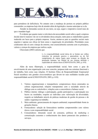 Revista de Administração do Sul do Pará (REASP) – FESAR – v. 1, n. 2, Mai/Ago – 2014 Página 8
para portadores de deficiência. No entanto com a mudança de postura no próprio público
consumidor, as empresas hoje têm de atender além da legislação e mesmo antecipar-se a ela.
Atender às demandas sociais de seu meio, ou seja, seguir o imperativo moral mais do
que o mandato legal.
É evidente que quanto maior a relevância da necessidade social sobre a qual a empresa
decida intervir maiores vão ser os dividendos dessa atuação, tanto para os stakeholders quanto
traduzido em lucro para a própria empresa. Assim, atentar-se para as questões sociais mais
urgentes é apenas uso eficaz de bom senso e organização de prioridades. Prioridades essas
condizentes não só com o desejo do entorno, mas essencialmente coerente com os princípios,
valores e crenças da empresa que realiza a ação.
Chiavenato (2003) salienta que:
[...] a responsabilidade social deixa de se limitar aos velhos
conceitos de proteção passiva e paternalista ou de fiel
cumprimento de regras legais para avançar na direção da
promoção humana, em função de um sistema definido e
explicitado de valores éticos (CHIAVENATO, 2003, p. 610).
Além da mera filantropia, a responsabilidade social, bem como o grau de
envolvimento de uma organização com esse conceito, perpassa toda sua estrutura funcional e
de trabalho, bem como suas relações. O Instituto Ethos de Responsabilidade Empresarial
Social reconhece sete grandes eixos-temáticos que devem ter suas realidades tocadas pela
responsabilidade social (CHIAVENATO, 2003, p. 610):
1. Valores organizacionais e transparência: compromissos éticos enraizados na
cultura organizacional; relações transparentes com a sociedade através de
diálogo com os stakeholders, relações com a concorrência e balanço social.
2. Público interno: diálogo e participação, gestão participativa e participação nos
lucros ou resultados; respeito ao indivíduo com valorização da diversidade;
respeito ao trabalhador através de práticas modernas de gestão de pessoas e de
saúde e segurança no trabalho.
3. Meio ambiente: gerenciamento do impacto ambiental; responsabilidade frente às
gerações futuras.
4. Fornecedores: seleção de fornecedores também comprometidos com valores
éticos e com responsabilidade social.
5. Consumidores: dimensão social do consumo, políticas de marketing e
comunicação coerentes e conhecimento dos danos potenciais dos produtos e
serviços.
 