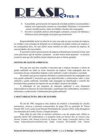 Revista de Administração do Sul do Pará (REASP) – FESAR – v. 1, n. 2, Mai/Ago – 2014 Página 9
6. Comunidade: gerenciamento do impacto da atividade produtiva na comunidade e
relações com organizações atuantes na comunidade; filantropia e investimentos
sociais; reconhecimento e apoio ao trabalho voluntário dos empregados.
7. Governo e sociedade: práticas anticorrupção e propinas; exercício de liderança e
influência social; participação em projetos governamentais.
Responsabilidade social vai além de ser mais uma ação ou mais um braço da empresa,
na verdade é uma estratégia de definição (ou re-definição) da própria essência da empresa e,
em consequência disso, faz seus efeitos serem sentidos em toda a extensão da empresa, de
suas atividades e de suas relações.
É necessário realizar gerenciamento do impacto ambiental para minimizá-lo hoje, bem
como precisamos agir de maneira a perpetuar – ou pelo menos tentar perpetuar – os recursos
exauríveis para que eles também estejam disponíveis para as futuras gerações.
SISTEMA DE GESTÃO AMBIENTAL
Para que este seja bem sucedido é necessário que a empresa incorpore a cultura da
gestão ambiental em todos os níveis funcionais da empresa. Cada empregado deve ter
consciência de que o desperdício degrada o meio ambiente e expõe e prejudica a sociedade.
No entanto, para que as empresas obtenham o comprometimento dos empregados com
uma gestão ambiental é necessário que seja disponibilizado o conhecimento sobre o meio
ambiente e gestão ambiental, auxiliando cada empregado na identificação e controle das
principais fontes geradoras de impactos da sua atividade e do posto de trabalho.
A elaboração de um programa de educação ambiental é uma ferramenta
imprescindível no processo de conscientização e qualificação dos colaboradores, nivelando a
informação e conhecimento e fundamental para gestão ambiental.
CARACTARIZAÇÃO DA ÁREA DE ESTUDOS
No ano de 1996, inaugura-se uma empresa de comércio e manutenção de veículos
automotores, inicia-se a primeira concessionária do grupo Fiat no município de Várzea
Grande/ MT. Com a razão social Domani Distribuidora de veículos LTDA, tendo abrangência
nos municípios de Cuiabá, Cáceres e Tangara da Serra.
Hoje, além de estar entre as maiores e pertencer a um dos grupos mais sólidos no
mercado, possui 385 colaboradores e é composta ainda por Domani Dist. de Veículos Ltda;
Domani Locadora Ltda; Domazi Corretora de Seguros Ltda; Amper Construções elétricas Ltda;
Amper Empreendimentos Imobiliário Ltda; Amper Concretos Pré-moldados Ltda; Eletram
 