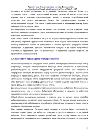 Разработчик: Консалтинговая группа «БизпланиКо»
                  www.bizplan5.ru E-mail: vip@bizplan5.ru Тел: (495) 645 18 95
создавать не только долговечные, но и красивые тротуарные покрытия. Кроме того,
тротуарная плитка - очень технологичный материал укладку её можно осуществлять
вручную или с помощью плиткоукладочных машин, а наличие шовообразователей
позволяет   это     делать   максимально    быстро    без   предварительной      подгонки    с
гарантированным зазором. При этом в случае необходимости тротуарную плитку можно
легко разобрать и уложить снова.
На поверхности тротуарной плитки не бывает луж. Наличие зазоров позволяет влаге
свободно проникать и испаряться сквозь плиточные покрытия и исключает образование под
покрытием водяных зеркал.
Срок службы плитки — не менее хх лет (так как морозостойкость брусчатки составляет ххх-
ххх циклов). Пористая структура даёт возможность воде уходить через плитку в подложку,
поэтому поверхность плитки не разрушается. А высокая прочность тротуарной плитки,
способность выдерживать большие механические нагрузки и ее низкая истираемость
значительно продлевают срок ее эксплуатации и позволяют надолго сохранить ее
привлекательный внешний вид.

х.х. Технология производства тротуарной плитки

По способу производства тротуарная плитка делится на вибропрессованную плитку и плитку
вибролитую. Методом вибропрессования бетонную смесь укладывают в пресс-форму,
располагающуюся на станине оборудования тротуарной плитки (она находится в
непрерывной вибрации). На эту смесь сверху оказывает давление матрица - пуансон (точно
входящая в пресс-форму деталь, она также находится в постоянной вибрации), процесс
изготовления тротуарной плитки продолжается до полного уплотнения смеси. Давление при
этом составляет хх-хх атмосфер. Для получения готового продукта поднимают пуансон и
пресс-форму, а на поддоне остаётся готовая плитка.
Для открытия цеха по производству тротуарной плитки нужен вибропрес, бетоносмеситель
принудительного типа и пуансон. Вибропресс обслуживают в среднем х-х работника,
производство идет в полуавтоматическом режиме.
Общий объем минимальных вложений в открытие цеха по выпуску плитки способом
вибропрессования составляет около миллиона рублей. По данным многих аналитиков и
предпринимателей, работающих в этой области, средний срок окупаемости такого проекта
составляет около восьми месяцев.
При способе вибролитья, бетонную смесь заливают в нужную форму, сделанную из
пластика, ставят форму на вибростол, поверхность которого находится в постоянной
вибрации. Когда завершается процесс утрамбовки смеси, форму снимают со стола и
выдерживают в тёплом месте на протяжении хх часов. После чего производство тротуарной




                                                                                            13
 