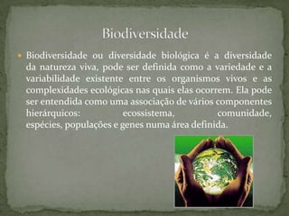  Biodiversidade ou diversidade biológica é a diversidade
 da natureza viva, pode ser definida como a variedade e a
 variabilidade existente entre os organismos vivos e as
 complexidades ecológicas nas quais elas ocorrem. Ela pode
 ser entendida como uma associação de vários componentes
 hierárquicos:           ecossistema,         comunidade,
 espécies, populações e genes numa área definida.
 