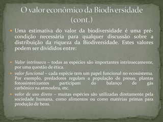  Uma estimativa do valor da biodiversidade é uma pré-
  condição necessária para qualquer discussão sobre a
  distribuição da riqueza da Biodiversidade. Estes valores
  podem ser divididos entre:

 Valor intrínseco – todas as espécies são importantes intrinsecamente,
  por uma questão de ética.
 valor funcional – cada espécie tem um papel funcional no ecossistema.
  Por exemplo, predadores regulam a população de presas, plantas
  fotossintetizantes     participam     do       balanço     de     gás
  carbônico na atmosfera, etc.
 valor de uso direto – muitas espécies são utilizadas diretamente pela
  sociedade humana, como alimentos ou como matérias primas para
  produção de bens.
 
