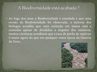 Ao logo dos anos a Biodiversidade é estudada e que uma
 erosão da Biodiversidade foi observada, a maioria dos
 biólogos acredita que uma extinção em massa está a
 caminho apesar de divididos a respeito dos números,
 muitos cientistas acreditam que a taxa de perda de espécies
 é maior agora do que em qualquer outra época da história
 da Terra.
 