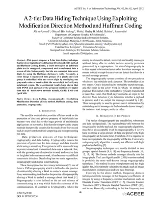 ACEEE Int. J. on Information Technology, Vol. 02, No. 02, April 2012



   A 2-tier Data Hiding Technique Using Exploiting
  Modification Direction Method and Huffman Coding
                 Ali m-Ahmad1a, Ghazali Bin Sulong1b, Mohd. Shafry B. Mohd. Rahim1c, Saparudin2
                                       Department of Computer Graphic & Multimedia1,
                                    Faculty of Computer Science and Information Systems,
                                 Universiti Teknologi Malaysia, 81310 Skudai, Johor, Malaysia.
                        Email:{ aa5555sobel@yahoo.com; bghazali@spaceutm.edu.my; cshafry@utm.my}
                                       Fakultas llmu Komputer2, Universitas Sriwijaya,
                                   Kampus Unsri-lndralaya, IO, Sumatera Selatan, Indonesia.
                                               Email: saparudin1204@yahoo.com

Abstract—This paper proposes a 2-tier data hiding technique             enemy is allowed to detect, intercept and modify messages
that involves Exploiting Modification Direction (EMD) method            without being able to violate certain security premises
and Huffman Coding. Firstly, a secret message of an arbitrary           guaranteed by a cryptosystem, the aim of steganography is
plain text is encrypted, compressed and transformed into a              to hide secret information inside other harmless messages to
stream of bits. Subsequently, the bits are converted into secret
                                                                        ensure nobody except the receiver can detect that there is a
digits by using the Huffman dictionary table. Secondly, a
cover image is segmented into groups of n pixels and each
                                                                        second message present.
group is embedded with one secret digit by modifying one                    The steganography system consists of two procedures
gray-scale value at most to hide the secret digit in (2n+1)-ary         which are: the embedder and a detector. The embedder takes
notational system. The experimental results have shown that             two inputs. One is the payload to embed the secret message,
both PSNR and payload of the proposed method are higher                 and the other is the cover Work in which to embed the
than that of well-known methods namely, OPAP, EMD and                   payload. The output of the embedder is typically transmitted
Opt EMD.                                                                or recorded. Later, that Work is presented as an input to the
                                                                        detector. Most detectors try to determine whether a payload
Index Terms—data hiding, steganography, Exploiting
                                                                        is present, and if so, output the message encoded by it [1].
Modification Direction (EMD) method, Huffman coding, data
                                                                        Thus stenography is used to protect secret information by
protection, cryptography.
                                                                        embedding secret messages in the host media (cover image),
                                                                        for instance: text, images, audio or video.
                        I. INTRODUCTION
    The need for methods that provides efficient work on the                          II. BACKGROUND OF THE PROBLEM
protection of data and private property of individuals has
become very vital due to the huge growth of multimedia                      The basics of steganography are inaudibility, robustness
applications on networks. It is therefore important to create           and data rate (payload). The required trade-offs between the
methods that provide security for the media from thieves and            image quality and the payload, the steganography algorithm,
hackers to prevent them from tampering and misrepresenting              must be at an acceptable level. In steganography, it is very
the data.                                                               hard to embed a large amount of data and preserve the high
      Data protection consists of two techniques:                       image quality at the same time. Therefore, if it is required to
cryptography and data hiding. Cryptography means the                    have more payloads, the image quality will be low. Conversely,
provision of protection for data storage and data transfer              a steganography algorithm is usually not efficient with high
while using a secret key. Encryption is still a successful way          payload embedding [3].
to protect stored and transmitted data over a network. But,                 Steganography techniques are mostly divided in two
with the growing use of networks to send and receive data               groups: spatial domain [8, 9, 11] and frequency domain [10,
on the global information network, it has become very difficult         12, 13, 14]. The former embeds messages directly into the
to maintain this data. Data hiding has two main approaches:             image pixels. The Least Significant Bit (LSB) insertion method
steganography and digital watermarking.                                 is probably the most well-known image steganography
                                                                        technique. This method is easy to implement and has high
    These two approaches have many techniques [2], one of
                                                                        quality but, it is extremely vulnerable to attacks such as image
them is LSB steganography which is defined as the practice
                                                                        manipulation (compression and low pass filtering).
of undetectably altering a Work to embed a secret message.
                                                                            Contrary to the above method, frequency domain
Also, watermarking is defined as the practice of imperceptibly
                                                                        technique embeds messages in the frequency coefficients of
altering a Work to embed a message about that Work [1].
                                                                        images by using a frequency-oriented mechanism such as
Steganography is also defined as the art and science of
                                                                        Discrete Cosine Transform (DCT) [17], Discrete Fourier
communicating in a way which hides the existence of the
                                                                        Transform (DFT), Discrete Wavelet Transform (DWT) [17],
communication. In contrast to Cryptography, where the
                                                                        and so on. Generally, embedding in the low frequency can
© 2012 ACEEE                                                       46
DOI: 01.IJIT.02.02.34
 