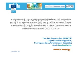 Η Στρατηγική Χαρτογράφηση Περιβαλλοντικού Θορύβου 
(ΣΧΘ) & τα Σχέδια Δράσης (ΣΔ) στα μεγάλα Αστικά Κέντρα: 
(ΣΧΘ) & Σ έδ Δ ά         (ΣΔ)        άλ Α     ά Κέ
 Η Ευρωπαϊκή Οδηγία 2002/49 και η νέα «Common NOise
 Η Ευρωπαϊκή Οδηγία 2002/49 και η νέα «Common NOise
           ASSessment MethOd CNOSSOS‐EU»
                                CNOSSOS‐EU»
                                         EU» 
                                           » 


                              Επικ. Καθ. Κωνσταντίνος ΒΟΓΙΑΤΖΗΣ 
                              Επικ.
                                    Τμήμα Πολιτικών Μηχανικών, 
                                     μήμ                ηχ      ,
                     Πολυτεχνική Σχολή Πανεπιστημίου Θεσσαλίας
                                          Email : kvogiatz@uth.gr
                                                  kvogiatz@uth.


12 December 2012                                              1
 