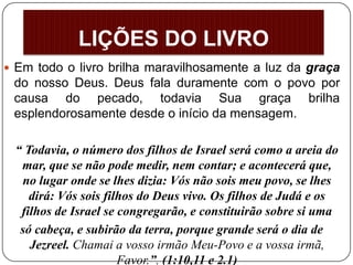  Em todo o livro brilha maravilhosamente a luz da graça
do nosso Deus. Deus fala duramente com o povo por
causa do pecado, todavia Sua graça brilha
esplendorosamente desde o início da mensagem.
“ Todavia, o número dos filhos de Israel será como a areia do
mar, que se não pode medir, nem contar; e acontecerá que,
no lugar onde se lhes dizia: Vós não sois meu povo, se lhes
dirá: Vós sois filhos do Deus vivo. Os filhos de Judá e os
filhos de Israel se congregarão, e constituirão sobre si uma
só cabeça, e subirão da terra, porque grande será o dia de
Jezreel. Chamai a vosso irmão Meu-Povo e a vossa irmã,
Favor.”. (1:10,11 e 2.1)
LIÇÕES DO LIVRO
 