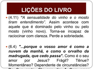  (4.11) “A sensualidade do vinho e o mosto
tiram entendimento”. Assim acontece com
aquele que é dominado pelo vinho ou pelo
mosto (vinho novo). Torna-se incapaz de
raciocinar com clareza. Perde a sobriedade.
 (6.4) "...porque o vosso amor é como a
nuvem da manhã, e como o orvalho da
madrugada, que cedo passa". Como é o seu
amor por Jesus? Frágil? Tênue?
Momentâneo? Dependente de circunstâncias?
LIÇÕES DO LIVRO
 