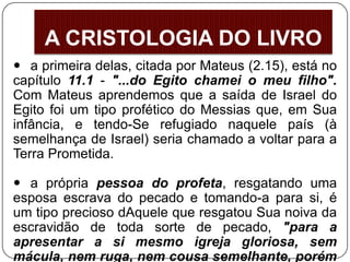  a primeira delas, citada por Mateus (2.15), está no
capítulo 11.1 - "...do Egito chamei o meu filho".
Com Mateus aprendemos que a saída de Israel do
Egito foi um tipo profético do Messias que, em Sua
infância, e tendo-Se refugiado naquele país (à
semelhança de Israel) seria chamado a voltar para a
Terra Prometida.
 a própria pessoa do profeta, resgatando uma
esposa escrava do pecado e tomando-a para si, é
um tipo precioso dAquele que resgatou Sua noiva da
escravidão de toda sorte de pecado, "para a
apresentar a si mesmo igreja gloriosa, sem
mácula, nem ruga, nem cousa semelhante, porém
A CRISTOLOGIA DO LIVRO
 