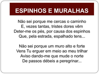 Não sei porque me cercas o caminho
E, vezes tantas, tristes dores vêm
Deter-me os pés, por causa dos espinhos
Que, pela estrada, espalhado tens...
Não sei porque um muro alto e forte
Vens Tu erguer em meio ao meu trilhar
Aviso dando-me que mude o norte
De passos débeis a peregrinar...
ESPINHOS E MURALHAS
 