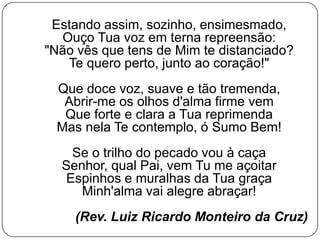 Estando assim, sozinho, ensimesmado,
Ouço Tua voz em terna repreensão:
"Não vês que tens de Mim te distanciado?
Te quero perto, junto ao coração!"
Que doce voz, suave e tão tremenda,
Abrir-me os olhos d'alma firme vem
Que forte e clara a Tua reprimenda
Mas nela Te contemplo, ó Sumo Bem!
Se o trilho do pecado vou à caça
Senhor, qual Pai, vem Tu me açoitar
Espinhos e muralhas da Tua graça
Minh'alma vai alegre abraçar!
(Rev. Luiz Ricardo Monteiro da Cruz)
 