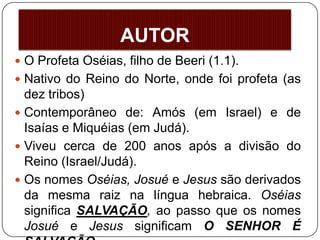 AUTOR
 O Profeta Oséias, filho de Beeri (1.1).
 Nativo do Reino do Norte, onde foi profeta (as
dez tribos)
 Contemporâneo de: Amós (em Israel) e de
Isaías e Miquéias (em Judá).
 Viveu cerca de 200 anos após a divisão do
Reino (Israel/Judá).
 Os nomes Oséias, Josué e Jesus são derivados
da mesma raiz na língua hebraica. Oséias
significa SALVAÇÃO, ao passo que os nomes
Josué e Jesus significam O SENHOR É
 