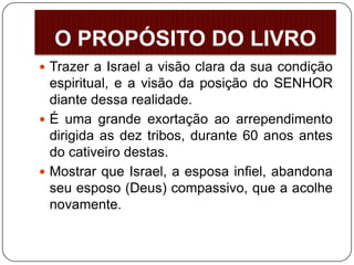  Trazer a Israel a visão clara da sua condição
espiritual, e a visão da posição do SENHOR
diante dessa realidade.
 É uma grande exortação ao arrependimento
dirigida as dez tribos, durante 60 anos antes
do cativeiro destas.
 Mostrar que Israel, a esposa infiel, abandona
seu esposo (Deus) compassivo, que a acolhe
novamente.
O PROPÓSITO DO LIVRO
 