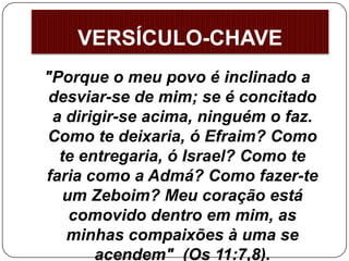"Porque o meu povo é inclinado a
desviar-se de mim; se é concitado
a dirigir-se acima, ninguém o faz.
Como te deixaria, ó Efraim? Como
te entregaria, ó Israel? Como te
faria como a Admá? Como fazer-te
um Zeboim? Meu coração está
comovido dentro em mim, as
minhas compaixões à uma se
acendem" (Os 11:7,8).
VERSÍCULO-CHAVE
 