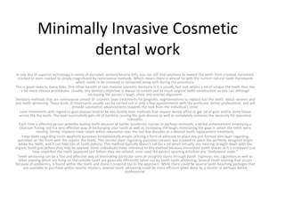 Minimally Invasive Cosmetic
dental work
In one day of superior technology in terms of porcelain veneers beverly hills, you can still find solutions to rework the teeth from crooked, tarnished,
cracked or even cracked to simply magnificent by noninvasive methods. Which means there is almost no with the current natural tooth framework
which needs to be removed or tampered along with during the procedure.
This is good news to many folks. One other benefit of non-invasive cosmetic dentistry is it is usually fast and retains a lot of unique the teeth than the
a lot more intense procedures. Usually, any dentist's objective is always to sustain just as much original teeth construction as you can although
increasing the person's laugh, chew and enamel alignment.
Dentistry methods that are noninvasive consist of cosmetic laser treatments for gingivitis, augmentations to replace lost the teeth, about veneers and
also teeth whitening. These kinds of treatments usually can be carried out in only a few appointments with the particular dental professional, and will
provide substantial advancements towards the look from the individual's smile.
Laser treatments with regard to gum disease tend to be less hostile than methods that require dental office to get rid of gum and/or bone tissue
across the the teeth. The laser successfully gets rid of bacteria causing the gum disease as well as completely removes the necessity for operative
remedies.
Each time a affected person provides lacking teeth because of earlier accidental injuries or perhaps removals, a verbal enhancement employing a
titanium fishing rod is a very effective way of exchanging your tooth as well as increasing the laugh, eliminating the gaps in which the teeth were
missing. Dental implants have raised within reputation over the last few decades as a desired tooth replacement treatment.
False teeth regarding tooth aesthetic purposes fundamentally entails utilizing a form of adhesive to place any pre-formed slim layer regarding
porcelain on the front with the organic the teeth. This slender layer regarding porcelain ceramic was created to seem like perfectly designed bright
white the teeth, and it can hide lots of tooth defects. This method typically doesn't call for a lot when virtually any mincing straight down with the
organic tooth just before they may be applied. Some individuals make reference to this method because immediate tooth braces as it is irrelevant just
how imperfect the teeth appeared just before they are utilized, once used the patient sporting activities any "Hollywood smile."
Teeth whitening can be a fast and effective way of eliminating particular sorts of unsightly stains through tooth. Espresso, tea, cigarettes as well as
other staining which are living on the outside tooth are generally efficiently taken out by tooth tooth whitening. Several tooth staining that occurs
because of antibiotics, is found within the tooth and doesn't respond too to the approach. While there could be several teeth beaching packages that
are available to purchase within nearby retailers, enamel tooth whitening could be more efficient when done by a dentist or perhaps dental
professional.
 