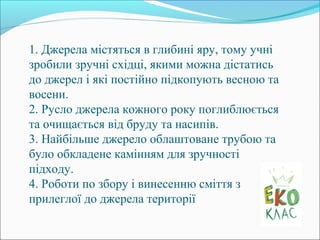 1. Джерела містяться в глибині яру, тому учні
зробили зручні східці, якими можна дістатись
до джерел і які постійно підкопують весною та
восени.
2. Русло джерела кожного року поглиблюється
та очищається від бруду та насипів.
3. Найбільше джерело облаштоване трубою та
було обкладене камінням для зручності
підходу.
4. Роботи по збору і винесенню сміття з
прилеглої до джерела території
 