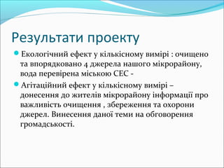 Результати проекту
Екологічний ефект у кількісному вимірі : очищено
та впорядковано 4 джерела нашого мікрорайону,
вода перевірена міською СЕС -
Агітаційний ефект у кількісному вимірі –
донесення до жителів мікрорайону інформації про
важливість очищення , збереження та охорони
джерел. Винесення даної теми на обговорення
громадськості.
 