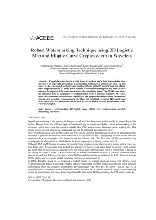 Int. J. on Recent Trends in Engineering and Technology, Vol. 10, No. 2, Jan 2014

Robust Watermarking Technique using 2D Logistic
Map and Elliptic Curve Cryptosystem in Wavelets
Chittaranjan Pradhan1, Bidyut Jyoti Saha2, Kunal Kumar Kabi3, Ajay Kumar Bisoi4
School of Computer Engineering, KIIT University, Bhubaneswar, India
1
chitaprakash@gmail.com, 2 bidyutjyotisaha@gmail.com
3
kunal.kabi90@gmail.com, 4akbisoifcs@kiit.ac.in
Abstract— Copyright protection is a vital issue in modern day’s data transmission over
internet. For copyright protection, watermarking technique is extensively used. In this
paper, we have proposed a robust watermarking scheme using 2D Logistic map and elliptic
curve cryptosystem (ECC) in the DWT domain. The combined encryption has been taken to
enhance the security of the watermark before the embedding phase. The PSNR value shows
the difference between original cover and embedded cover is minimal. Similarly, NC values
show the robustness and resistance capability of the proposed technique from the common
attacks such as scaling, Gaussian noise etc. Thus, this combined version of 2D Logistic map
and Elliptic curve cryptosystem can be used in case of higher security requirement of the
watermark signal.
Index Terms— watermarking, 2D logistic map, elliptic curve cryptosystem, wavelet,
embedding, extraction.

I. INTRODUCTION
Digital watermarking is the primary technique to deal with the data piracy and to verify the ownership of the
author. Though there are different types of watermarking techniques available, robust watermarking is the
technique which can resist the common attacks like JPEG compression, Gaussian noise, scaling etc. That
means in case of such attacks, the watermark can still be extracted and identified [1, 2].
Encryption techniques such as DES, AES and RSA can be used for the watermark before the embedment into
the cover to provide the security to the watermark. As asymmetric key cryptography is more secure than the
symmetric key cryptography, our focus is on the former one. The key size of the asymmetric key
cryptography is a big problem, which has to be given importance at the encryption time [3].
Although RSA and ElGamal are secure asymmetric-key cryptosystems, their security comes with a price, i.e.
their large keys. Researchers have looked for alternatives that give the same level of security with smaller
key sizes. One of the promising alternative is the elliptic curve cryptosystem (ECC).This system is based on
the theory of elliptic curves. It was proven that to achieve reasonable security, a 1024-bit modulus would
have to be used in a RSA cryptosystem, while 160-bit modulus should be sufficient for ECC. Thus, in the late
1990s, elliptic curve systems started receiving commercial acceptance [4].
In 2009, Hongbin Kong et. al proposed a hybrid model to encrypt ontology using both elliptic curve
cryptosystem and digital watermark. Elliptic curve cryptosystem provides greater security and more efficient
performance than the common asymmetric key techniques like RSA [5]. In 2010, Youssef Zaz et. al
proposed a novel method to embed Electronic Patient Records (EPR) data in medical images. After liberating
a zone by compressing the image Least Significant Bit plan using Huffman coding, the EPR is encrypted by
DOI: 01.IJRTET.10.2.34
© Association of Computer Electronics and Electrical Engineers, 2013

 