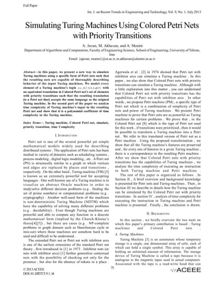 Full Paper
Int. J. on Recent Trends in Engineering and Technology, Vol. 9, No. 1, July 2013

Simulating Turing Machines Using Colored Petri Nets
with Priority Transitions
A. Javan, M. Akhavan, and A. Moeini
Department of Algorithms and Computation, Faculty of Engineering Science, School of Engineering, University of Tehran,
Iran
Email: {ajavan, moeini}@ut.ac.ir, m.akhavan@alumni.ut.ac.ir

Agerwala et al . [2] in 1974 showed that Petri net with
inhibitor arcs can simulate a Turing machine . In this
paper , we also show that Colored Petri nets with priority
transitions can simulate a Turing machine . Although with
a little exploration into this matter , you can understand
that Colored Petri net with priority transitions has the
capabilities of Petri net with inhibitor arcs . In other
words , we propose Petri machine (PM) , a specific type of
Petri net which is a combination of simplicity of Petri
nets and power of Turing machines . We present Petri
machine to prove that Petri nets are as powerful as Turing
machines for certain problems . We prove that , in the
Colored Petri net [8] which is the type of Petri net used
for this work , if transitions were prioritized , then it would
be possible to transform a Turing machine into a Petri
net . We refer to this translated version of Petri net as a
Petri machine . Using the proposed transformation , we
show that all the Turing machine’s features are preserved
and , for every one of features in a given Turing machine ,
there is a correspondence in the resulting Petri machine .
After we show that Colored Petri nets with priority
transitions has the capabilities of Turing machines , we
analyze the time complexity of executing an instruction
in both Turing machine and Petri machine .
The rest of this paper is organized as follows . In
Section II , A brief overview and background knowledge
is presented for Petri nets and Turing machines . Then , in
Section III we describe in details how the Turing machine
can be simulated by the Colored Petri net with priority
transitions . In section IV , analysis of time complexity for
executing the instruction in Turing machine and Petri
machine is presented . Finally , the conclusion is drawn.

Abstract—In this paper, we present a new way to simulate
Turing machines using a specific form of Petri nets such that
the resulting nets are capable of thoroughly describing
behavior of the input Turing machines. We model every
element of a Turing machine’s tuple (i.e., Q, Γ, b, Σ, δ, q0, F) with
an equivalent translation in Colored Petri net’s set of elements
with priority transitions such that the resulting translation
(is a Petri net that) accepts the same language as the original
Turing machine. In the second part of the paper we analyze
time complexity of Turing machine’s input in the resulting
Petri net and show that it is a polynomial coefficient of time
complexity in the Turing machine.
Index Terms— Turing machine, Colored Petri net, simulate,
priority transition, time Complexity

I. INTRODUCTION
Petri net is one of the several powerful yet simple
mathematical models widely used for describing
distributed systems . The application of Petri nets has been
studied in variety of domains such as scheduling systems ,
process modeling , digital logic modeling , etc . A Petri net
(PN) is structurally similar to a graph in which vertices
and edges are replaced by places and transitions ,
respectively . On the other hand , Turing machine (TM) [3]
is known as an extremely powerful tool for accepting
languages . One well-known use of a Turing machine is to
visualize an abstract Oracle machine in order to
study/solve different decision problems (e.g . finding the
set of prime numbers) or computational problems (e.g .
cryptography) . Another well-used form of the machines
is non-deterministic Turing Machine (NDTM) which
have the capability of solving many different problems
(e.g . decidability) . Even though Turing machines are
powerful and able to compute any function in a discrete
mathematical form (implied by the Church-Kleene’s
thesis[4][5]) , but there are cases (e.g . NP-complete
problems in graph domain such as Hamiltonian cycle or
min-cut) where these machines are somehow hard to be
used and difficult to be understood .
The extended Petri net or Petri net with inhibitor arcs
is one of the earliest extensions of the standard Petri net
theory , first introduced in [1] in 1973 . Inhibitor nets (or
nets with inhibitor arcs) [1] further generalize contextual
nets with the possibility of checking not only for the
presence , but also for the absence of tokens in a place .
© 2013 ACEEE
DOI: 01.IJRTET.9.1.34

II. BACKGROUND
In this section , we briefly overview the two tools on
which this paper’s primary contribution is based : Turing
machines
and
Colored
Petri
nets
.
A. Turing Machines
Turing Machine [3] is an automaton whose temporary
storage is a single, one dimensional array of cells, each of
which can hold a single symbol. This array is capable of
holding an unlimited amount of information. The storage
device of Turing Machine is called a tape because it is
analogous to the magnetic tapes used in actual computers.
Associated with the tape is a read-write head that can

75

 