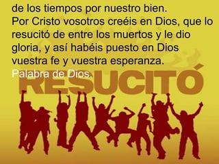 de los tiempos por nuestro bien.
Por Cristo vosotros creéis en Dios, que lo
resucitó de entre los muertos y le dio
gloria,...