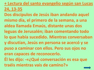 + Lectura del santo evangelio según san Lucas
24, 13-35
Dos discípulos de Jesús iban andando aquel
mismo día, el primero d...