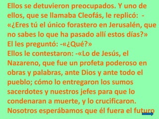 Ellos se detuvieron preocupados. Y uno de
ellos, que se llamaba Cleofás, le replicó: -
«¿Eres tú el único forastero en Jer...