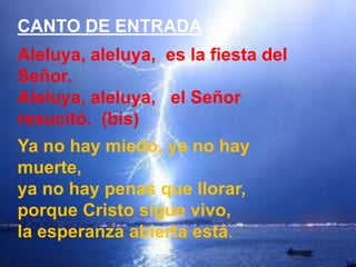 CANTO DE ENTRADA
Aleluya, aleluya, es la fiesta del
Señor.
Aleluya, aleluya, el Señor
resucitó. (bis)
Ya no hay miedo, ya ...