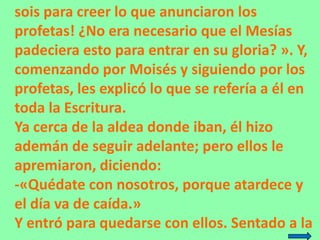sois para creer lo que anunciaron los
profetas! ¿No era necesario que el Mesías
padeciera esto para entrar en su gloria? »...