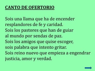 CANTO DE OFERTORIO
Sois una llama que ha de encender
resplandores de fe y caridad.
Sois los pastores que han de guiar
al m...