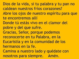 Dios de la vida, si tu palabra y tu pan no
caldean nuestros fríos corazones?
Abre los ojos de nuestro espíritu para que
te...
