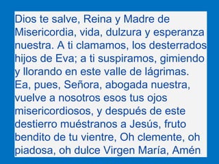 Dios te salve, Reina y Madre de
Misericordia, vida, dulzura y esperanza
nuestra. A ti clamamos, los desterrados
hijos de E...