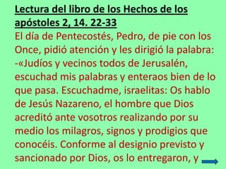 Lectura del libro de los Hechos de los
apóstoles 2, 14. 22-33
El día de Pentecostés, Pedro, de pie con los
Once, pidió ate...