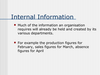 Internal Information 
 Much of the information an organisation 
requires will already be held and created by its 
various departments. 
 For example the production figures for 
February, sales figures for March, absence 
figures for April 
 