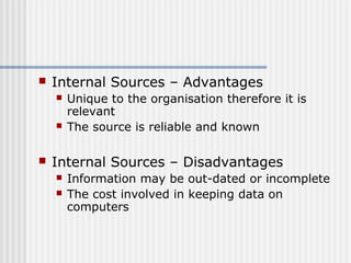  Internal Sources – Advantages 
 Unique to the organisation therefore it is 
relevant 
 The source is reliable and known 
 Internal Sources – Disadvantages 
 Information may be out-dated or incomplete 
 The cost involved in keeping data on 
computers 
 