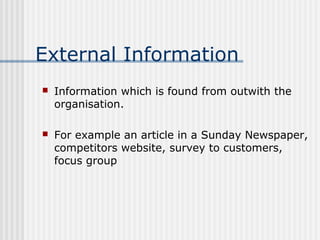 External Information 
 Information which is found from outwith the 
organisation. 
 For example an article in a Sunday Newspaper, 
competitors website, survey to customers, 
focus group 
 