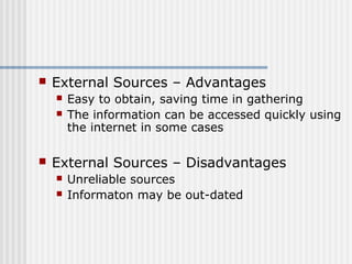  External Sources – Advantages 
 Easy to obtain, saving time in gathering 
 The information can be accessed quickly using 
the internet in some cases 
 External Sources – Disadvantages 
 Unreliable sources 
 Informaton may be out-dated 
 
