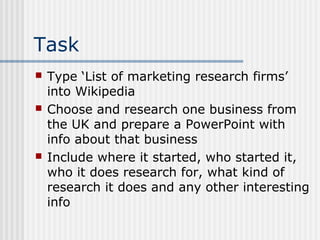 Task 
 Type ‘List of marketing research firms’ 
into Wikipedia 
 Choose and research one business from 
the UK and prepare a PowerPoint with 
info about that business 
 Include where it started, who started it, 
who it does research for, what kind of 
research it does and any other interesting 
info 
 