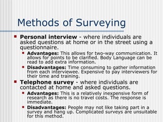 Methods of Surveying 
 Personal interview - where individuals are 
asked questions at home or in the street using a 
questionnaire. 
 Advantages: This allows for two-way communication. It 
allows for points to be clarified. Body Language can be 
read to add extra information. 
 Disadvantages: Time consuming to gather information 
from each interviewee. Expensive to pay interviewers for 
their time and training. 
 Telephone survey - where individuals are 
contacted at home and asked questions. 
 Advantages: This is a relatively inexpensive form of 
research as there is no travel costs. The response is 
immediate. 
 Disadvantages: People may not like taking part in a 
survey and hang up. Complicated surveys are unsuitable 
for this method. 
 