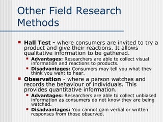 Other Field Research 
Methods 
 Hall Test - where consumers are invited to try a 
product and give their reactions. It allows 
qualitative information to be gathered. 
 Advantages: Researchers are able to collect visual 
information and reactions to products. 
 Disadvantages: Consumers may tell you what they 
think you want to hear. 
 Observation - where a person watches and 
records the behaviour of individuals. This 
provides quantitative information. 
 Advantages: Researchers are able to collect unbiased 
information as consumers do not know they are being 
watched. 
 Disadvantages: You cannot gain verbal or written 
responses from those observed. 
 