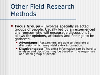 Other Field Research 
Methods 
 Focus Groups – Involves specially selected 
groups of people. Usually led by an experienced 
chairperson who will encourage discussion. It 
allows for opinions, attitudes and feelings to be 
gathered. 
 Advantages: Researchers are able to generate a 
discussion which may yield extra information. 
 Disadvantages: This extra information can be hard to 
analyse and decisions may be based on the responses 
of a small group of people. 
 