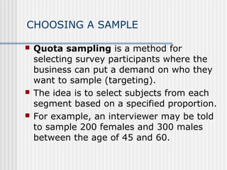 CHOOSING A SAMPLE 
 Quota sampling is a method for 
selecting survey participants where the 
business can put a demand on who they 
want to sample (targeting). 
 The idea is to select subjects from each 
segment based on a specified proportion. 
 For example, an interviewer may be told 
to sample 200 females and 300 males 
between the age of 45 and 60. 
 