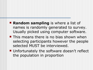  Random sampling is where a list of 
names is randomly generated to survey. 
Usually picked using computer software. 
 This means there is no bias shown when 
selecting participants however the people 
selected MUST be interviewed. 
 Unfortunately the software doesn’t reflect 
the population in proportion 
 