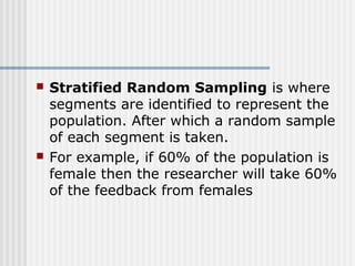  Stratified Random Sampling is where 
segments are identified to represent the 
population. After which a random sample 
of each segment is taken. 
 For example, if 60% of the population is 
female then the researcher will take 60% 
of the feedback from females 
 