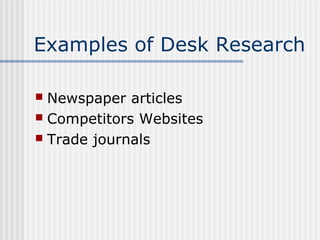 Examples of Desk Research 
 Newspaper articles 
 Competitors Websites 
 Trade journals 
 