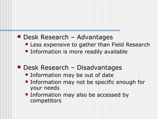  Desk Research – Advantages 
 Less expensive to gather than Field Research 
 Information is more readily available 
 Desk Research – Disadvantages 
 Information may be out of date 
 Information may not be specific enough for 
your needs 
 Information may also be accessed by 
competitors 
 